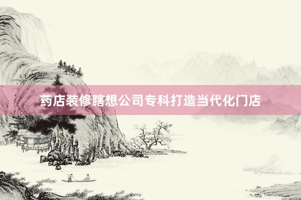 药店装修瞎想公司专科打造当代化门店