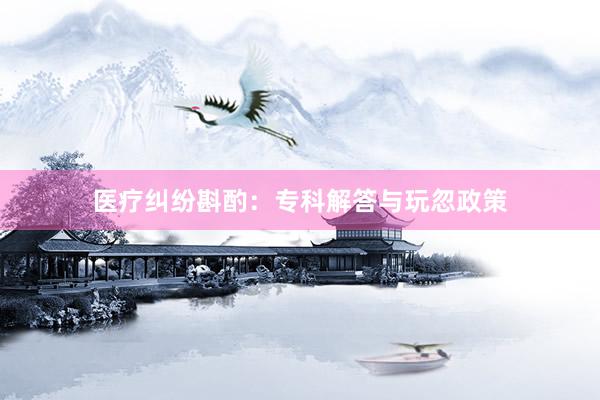 医疗纠纷斟酌：专科解答与玩忽政策